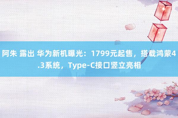 阿朱 露出 华为新机曝光：1799元起售，搭载鸿蒙4.3系统，Type-C接口竖立亮相