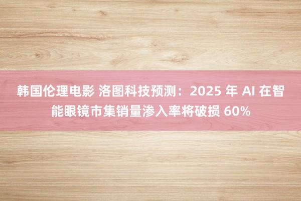 韩国伦理电影 洛图科技预测：2025 年 AI 在智能眼镜市集销量渗入率将破损 60%