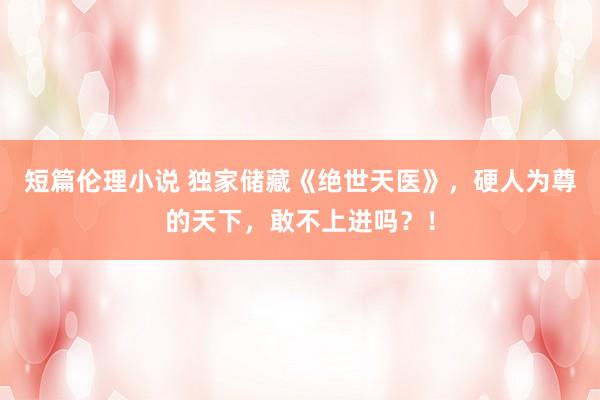 短篇伦理小说 独家储藏《绝世天医》，硬人为尊的天下，敢不上进吗？！