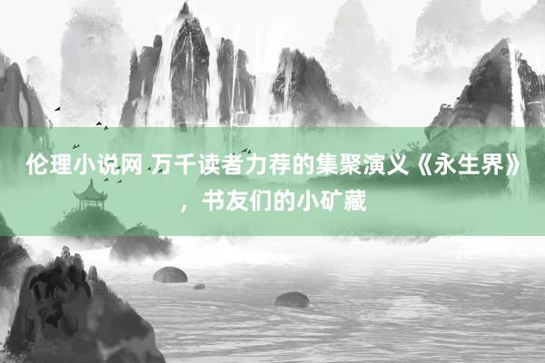 伦理小说网 万千读者力荐的集聚演义《永生界》，书友们的小矿藏