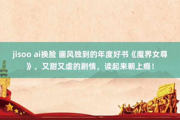 jisoo ai换脸 画风独到的年度好书《魔界女尊》，又甜又虐的剧情，读起来朝上瘾！