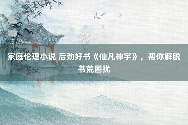 家庭伦理小说 后劲好书《仙凡神宇》，帮你解脱书荒困扰