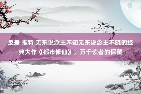 反差 推特 无东说念主不知无东说念主不晓的经典大作《都市修仙》，万千读者的保藏