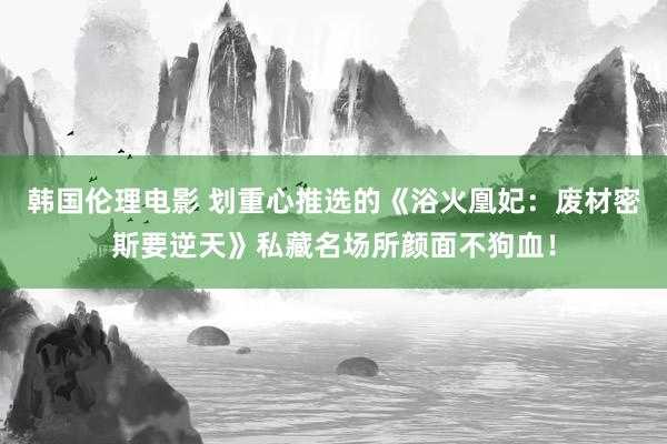 韩国伦理电影 划重心推选的《浴火凰妃：废材密斯要逆天》私藏名场所颜面不狗血！