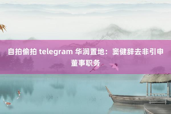 自拍偷拍 telegram 华润置地：窦健辞去非引申董事职务