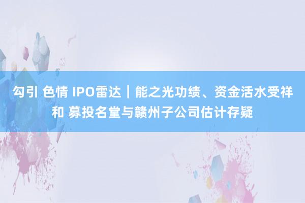 勾引 色情 IPO雷达｜能之光功绩、资金活水受祥和 募投名堂与赣州子公司估计存疑