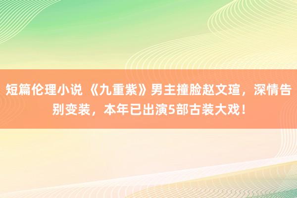 短篇伦理小说 《九重紫》男主撞脸赵文瑄，深情告别变装，本年已出演5部古装大戏！