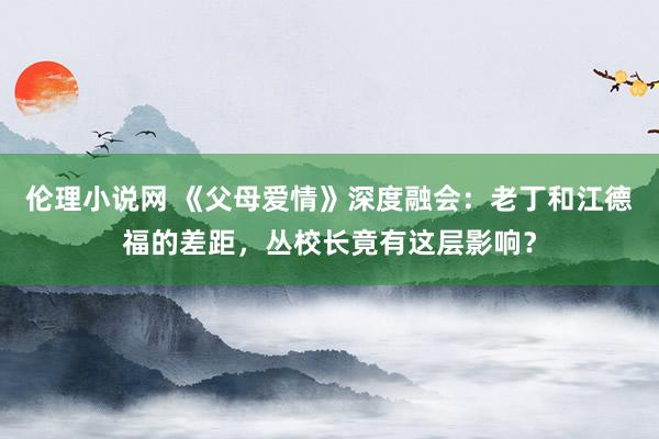 伦理小说网 《父母爱情》深度融会：老丁和江德福的差距，丛校长竟有这层影响？
