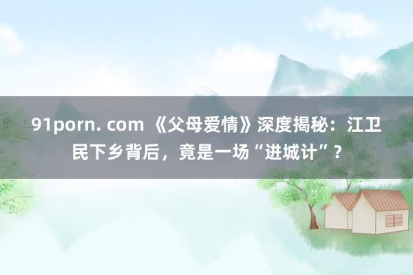91porn. com 《父母爱情》深度揭秘：江卫民下乡背后，竟是一场“进城计”？