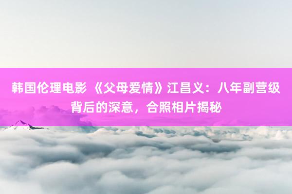 韩国伦理电影 《父母爱情》江昌义：八年副营级背后的深意，合照相片揭秘