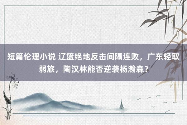 短篇伦理小说 辽篮绝地反击间隔连败，广东轻取弱旅，陶汉林能否逆袭杨瀚森？