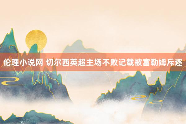 伦理小说网 切尔西英超主场不败记载被富勒姆斥逐