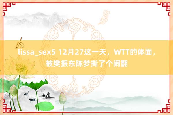 lissa_sex5 12月27这一天，WTT的体面，被樊振东陈梦撕了个闹翻