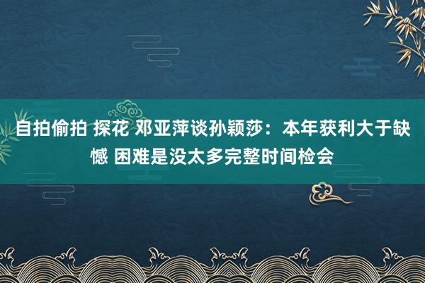 自拍偷拍 探花 邓亚萍谈孙颖莎：本年获利大于缺憾 困难是没太多完整时间检会