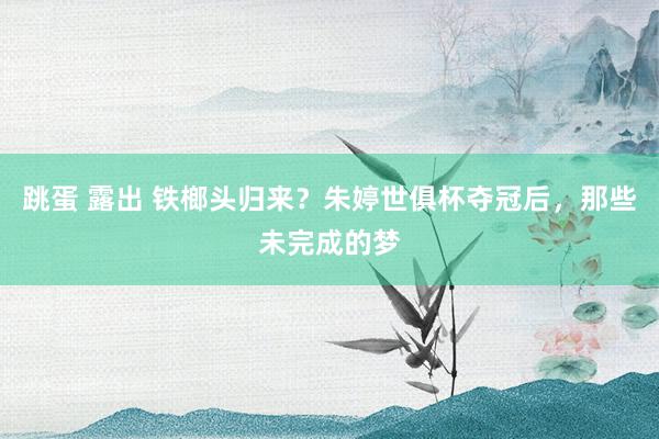 跳蛋 露出 铁榔头归来？朱婷世俱杯夺冠后，那些未完成的梦