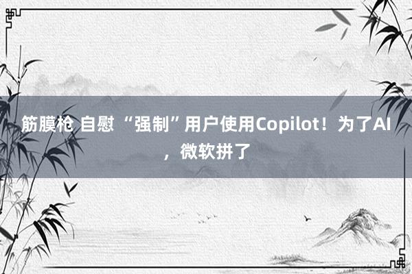 筋膜枪 自慰 “强制”用户使用Copilot！为了AI，微软拼了