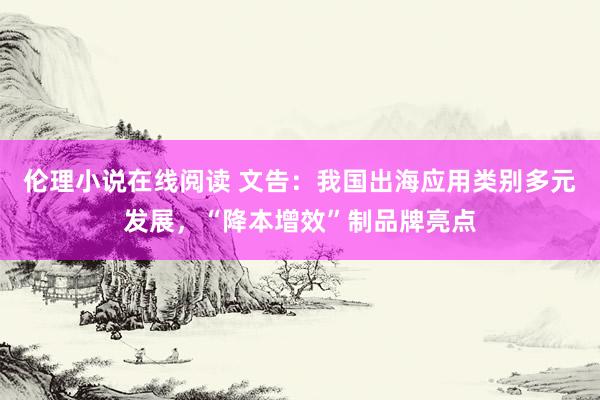 伦理小说在线阅读 文告：我国出海应用类别多元发展，“降本增效”制品牌亮点