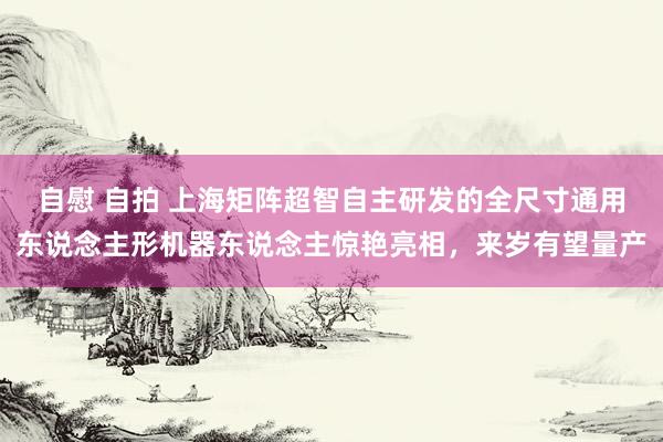 自慰 自拍 上海矩阵超智自主研发的全尺寸通用东说念主形机器东说念主惊艳亮相，来岁有望量产