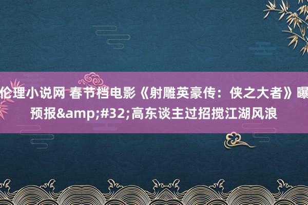 伦理小说网 春节档电影《射雕英豪传：侠之大者》曝预报&#32;高东谈主过招搅江湖风浪