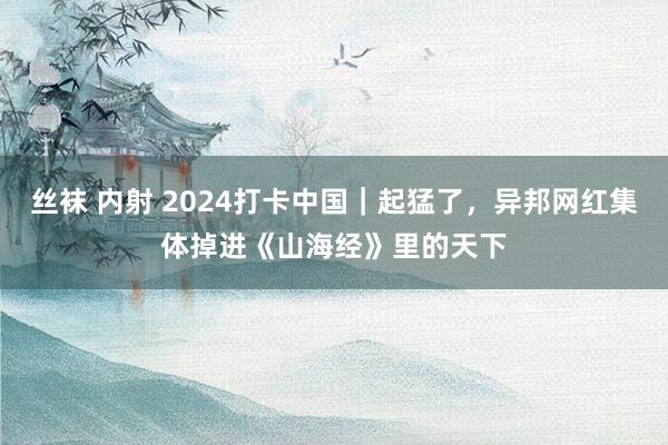 丝袜 内射 2024打卡中国｜起猛了，异邦网红集体掉进《山海经》里的天下