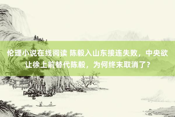 伦理小说在线阅读 陈毅入山东接连失败，中央欲让徐上前替代陈毅，为何终末取消了？