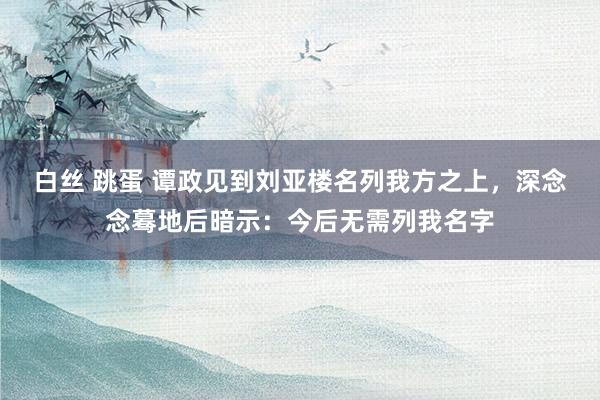 白丝 跳蛋 谭政见到刘亚楼名列我方之上，深念念蓦地后暗示：今后无需列我名字