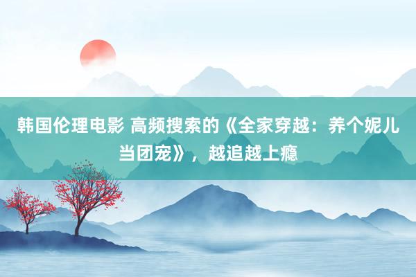 韩国伦理电影 高频搜索的《全家穿越：养个妮儿当团宠》，越追越上瘾