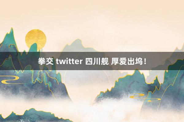 拳交 twitter 四川舰 厚爱出坞！