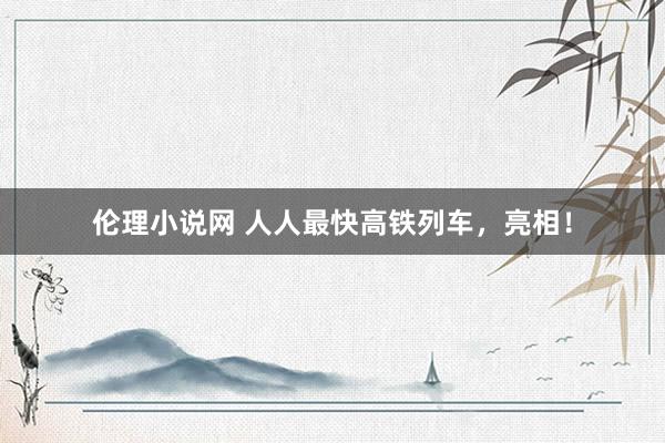 伦理小说网 人人最快高铁列车，亮相！