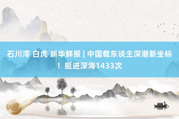 石川澪 白虎 新华鲜报 | 中国载东谈主深潜新坐标！挺进深海1433次