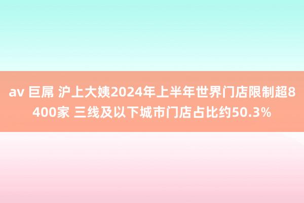 av 巨屌 沪上大姨2024年上半年世界门店限制超8400家 三线及以下城市门店占比约50.3%