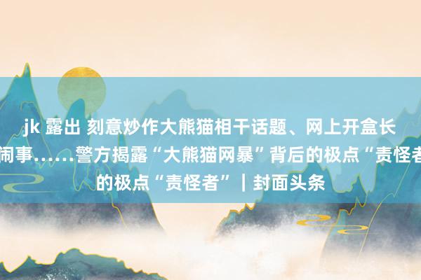 jk 露出 刻意炒作大熊猫相干话题、网上开盒长短、线下聚积闹事……警方揭露“大熊猫网暴”背后的极点“责怪者”｜封面头条