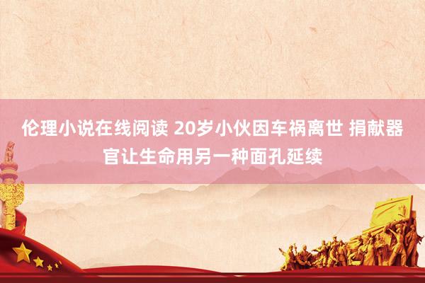 伦理小说在线阅读 20岁小伙因车祸离世 捐献器官让生命用另一种面孔延续