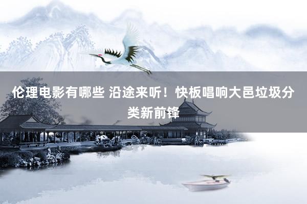 伦理电影有哪些 沿途来听！快板唱响大邑垃圾分类新前锋