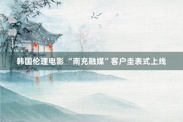 韩国伦理电影 “南充融媒”客户圭表式上线