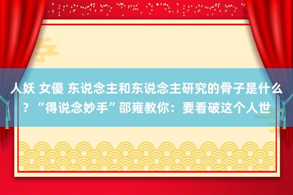 人妖 女優 东说念主和东说念主研究的骨子是什么？“得说念妙手”邵雍教你：要看破这个人世