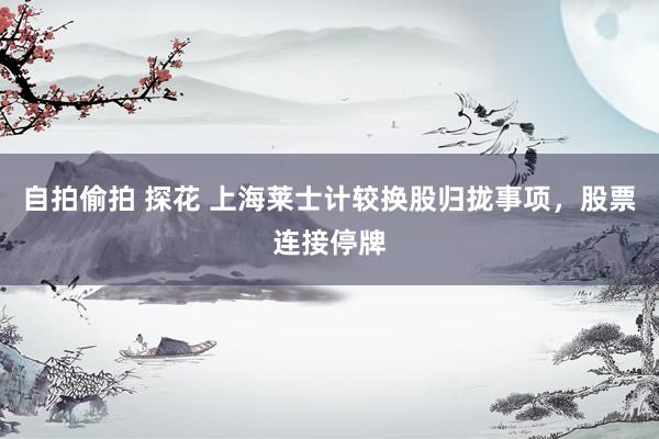 自拍偷拍 探花 上海莱士计较换股归拢事项，股票连接停牌