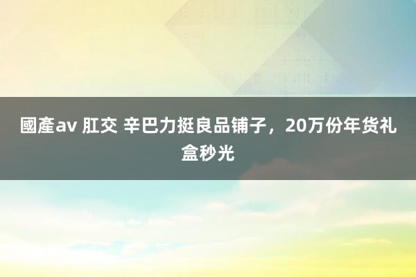 國產av 肛交 辛巴力挺良品铺子，20万份年货礼盒秒光