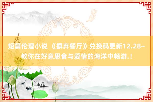 短篇伦理小说 《摒弃餐厅》兑换码更新12.28~教你在好意思食与爱情的海洋中畅游.！