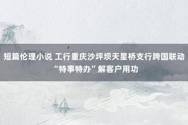 短篇伦理小说 工行重庆沙坪坝天星桥支行跨国联动 “特事特办”解客户用功