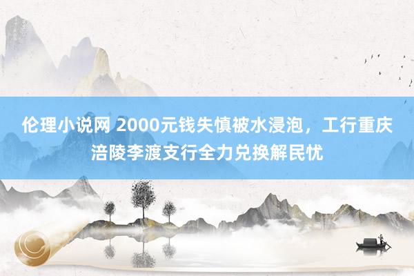 伦理小说网 2000元钱失慎被水浸泡，工行重庆涪陵李渡支行全力兑换解民忧