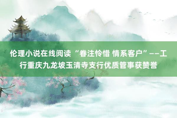 伦理小说在线阅读 “眷注怜惜 情系客户”——工行重庆九龙坡玉清寺支行优质管事获赞誉