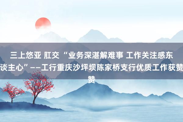 三上悠亚 肛交 “业务深湛解难事 工作关注感东谈主心”——工行重庆沙坪坝陈家桥支行优质工作获赞