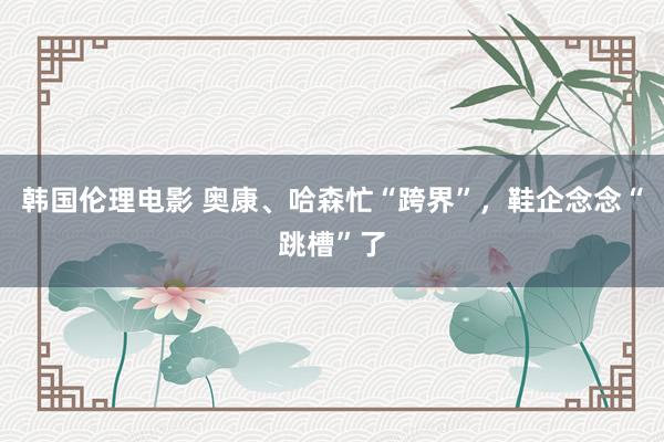 韩国伦理电影 奥康、哈森忙“跨界”，鞋企念念“跳槽”了