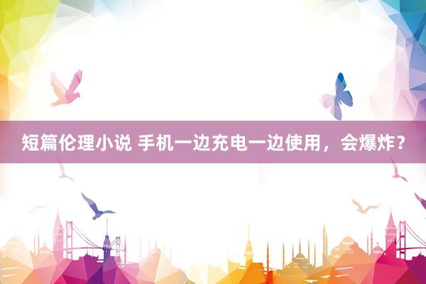 短篇伦理小说 手机一边充电一边使用，会爆炸？