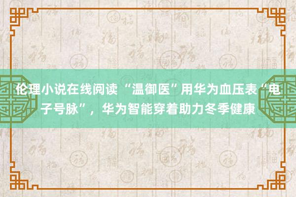 伦理小说在线阅读 “温御医”用华为血压表“电子号脉”，华为智能穿着助力冬季健康
