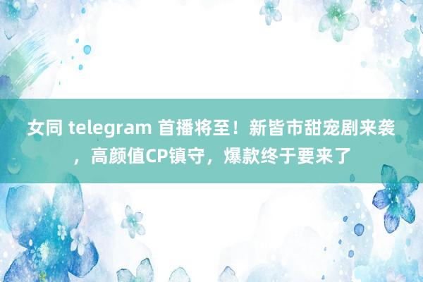 女同 telegram 首播将至！新皆市甜宠剧来袭，高颜值CP镇守，爆款终于要来了