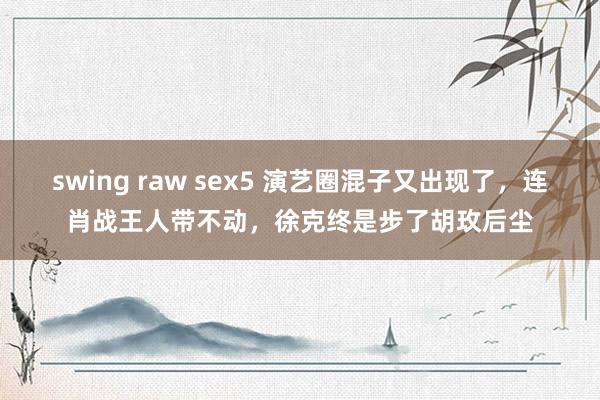 swing raw sex5 演艺圈混子又出现了，连肖战王人带不动，徐克终是步了胡玫后尘