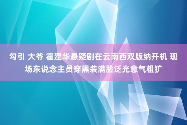 勾引 大爷 霍建华悬疑剧在云南西双版纳开机 现场东说念主员穿黑装满脸泛光意气粗犷