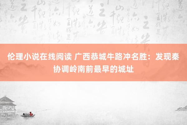 伦理小说在线阅读 广西恭城牛路冲名胜：发现秦协调岭南前最早的城址